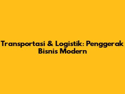 Transportasi & Logistik: Penggerak Bisnis Modern
