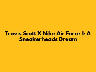 Travis Scott X Nike Air Force 1: A Sneakerhead's Dream