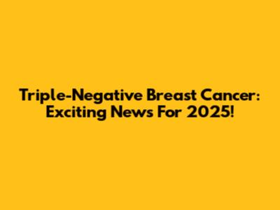 Triple-Negative Breast Cancer: Exciting News For 2025!