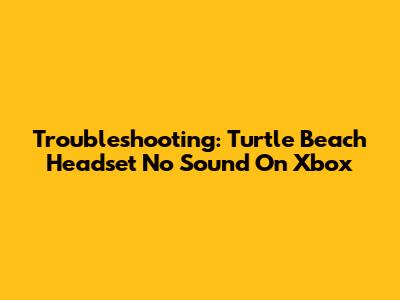 Troubleshooting: Turtle Beach Headset No Sound On Xbox