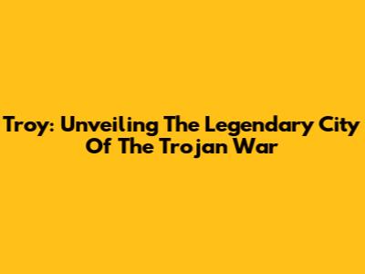 Troy: Unveiling The Legendary City Of The Trojan War