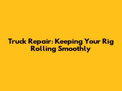 Truck Repair: Keeping Your Rig Rolling Smoothly