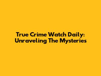 True Crime Watch Daily: Unraveling The Mysteries