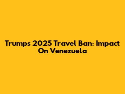 Trump's 2025 Travel Ban: Impact On Venezuela