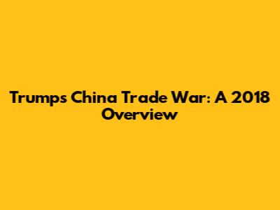 Trump's China Trade War: A 2018 Overview