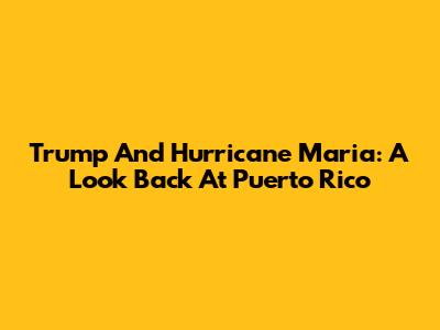 Trump And Hurricane Maria: A Look Back At Puerto Rico