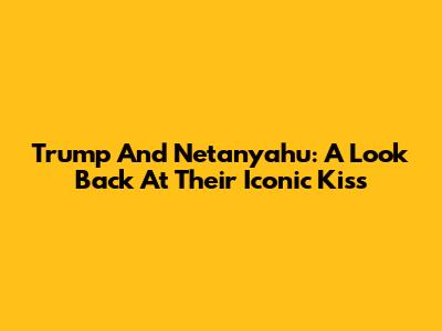 Trump And Netanyahu: A Look Back At Their Iconic 'Kiss'