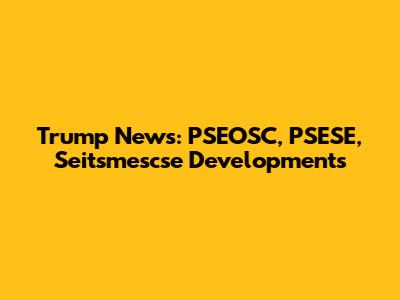 Trump News: PSEOSC, PSESE, Seitsmescse Developments