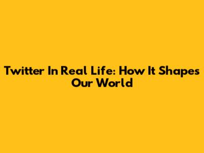 Twitter In Real Life: How It Shapes Our World
