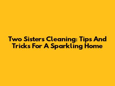 Two Sisters Cleaning: Tips And Tricks For A Sparkling Home