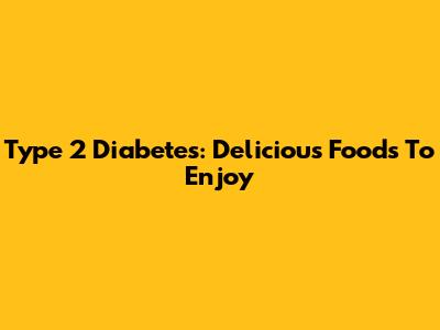Type 2 Diabetes: Delicious Foods To Enjoy