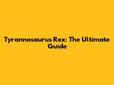 Tyrannosaurus Rex: The Ultimate Guide