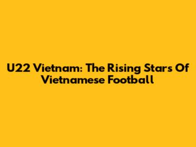 U22 Vietnam: The Rising Stars Of Vietnamese Football