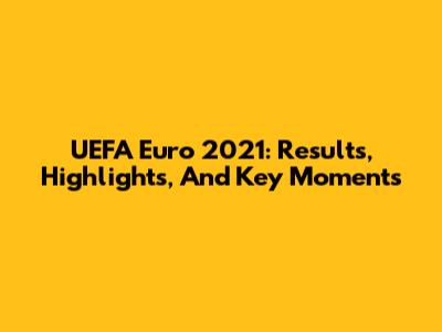 UEFA Euro 2021: Results, Highlights, And Key Moments