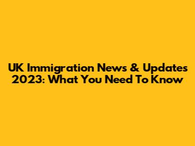 UK Immigration News & Updates 2023: What You Need To Know