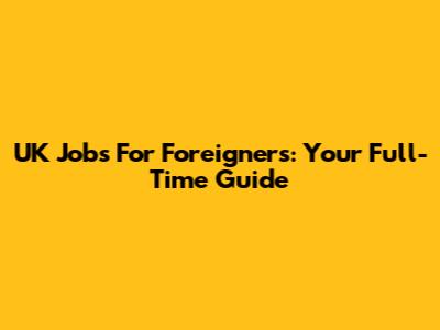 UK Jobs For Foreigners: Your Full-Time Guide