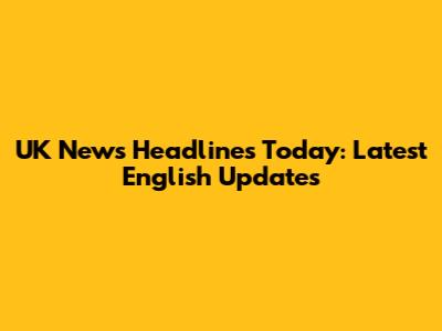UK News Headlines Today: Latest English Updates