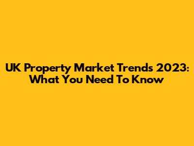 UK Property Market Trends 2023: What You Need To Know