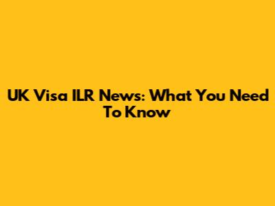 UK Visa ILR News: What You Need To Know