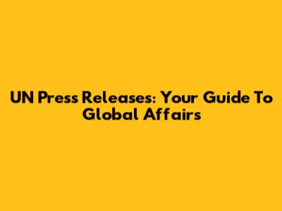 UN Press Releases: Your Guide To Global Affairs