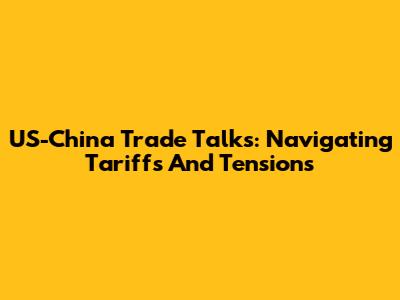 US-China Trade Talks: Navigating Tariffs And Tensions