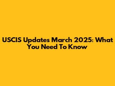 USCIS Updates March 2025: What You Need To Know