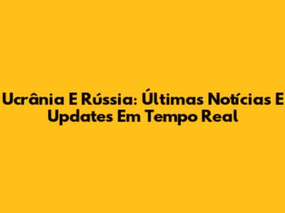 Ucrânia E Rússia: Últimas Notícias E Updates Em Tempo Real