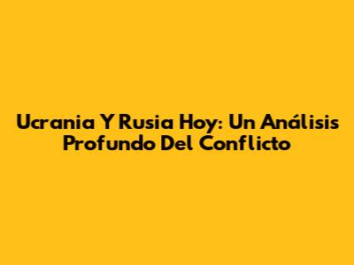 Ucrania Y Rusia Hoy: Un Análisis Profundo Del Conflicto