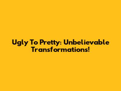 Ugly To Pretty: Unbelievable Transformations!