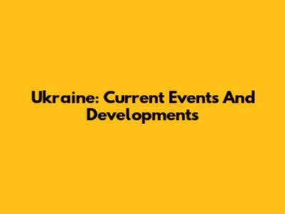 Ukraine: Current Events And Developments