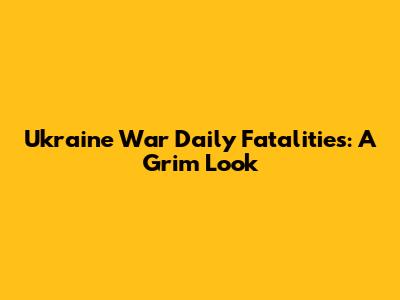 Ukraine War Daily Fatalities: A Grim Look