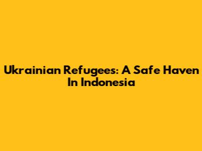 Ukrainian Refugees: A Safe Haven In Indonesia
