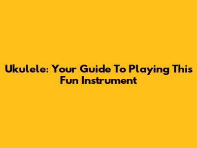 Ukulele: Your Guide To Playing This Fun Instrument