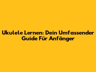Ukulele Lernen: Dein Umfassender Guide Für Anfänger