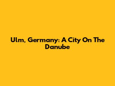 Ulm, Germany: A City On The Danube