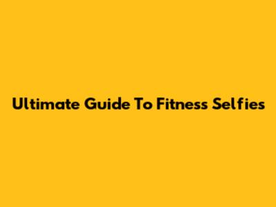 Ultimate Guide To Fitness Selfies