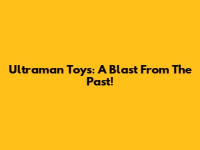 Ultraman Toys: A Blast From The Past!