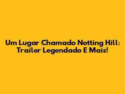 Um Lugar Chamado Notting Hill: Trailer Legendado E Mais!