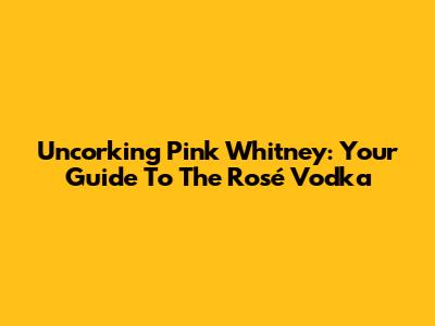 Uncorking Pink Whitney: Your Guide To The Rosé Vodka
