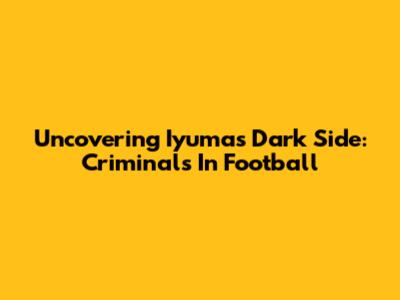 Uncovering Iyuma's Dark Side: Criminals In Football