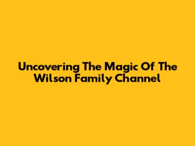 Uncovering The Magic Of The Wilson Family Channel