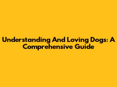 Understanding And Loving Dogs: A Comprehensive Guide