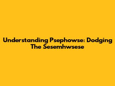 Understanding Psephowse: Dodging The Sesemhwsese