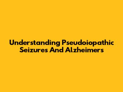 Understanding Pseudoiopathic Seizures And Alzheimer's