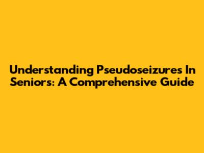 Understanding Pseudoseizures In Seniors: A Comprehensive Guide