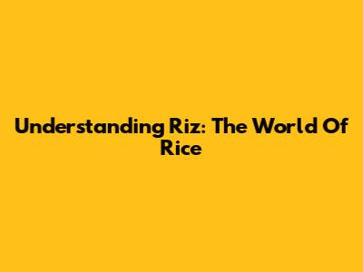 Understanding Riz: The World Of Rice