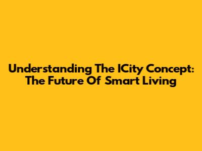 Understanding The ICity Concept: The Future Of Smart Living