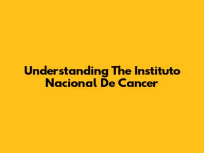 Understanding The Instituto Nacional De Cancer