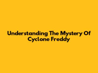 Understanding The Mystery Of Cyclone Freddy