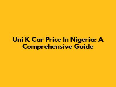 Uni K Car Price In Nigeria: A Comprehensive Guide